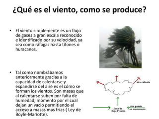 ¿Qué es el viento, como se produce?El viento simplemente es un flujo de gases a gran escala reconocido e identificado por su velocidad, ya sea como ráfagas hasta tifones o huracanes.Tal como nombrábamos anteriormente gracias a la capacidad de calentarse y expandirse del aire es el cómo se forman los vientos. Son masas que al calentarse suben por falta de humedad, momento por el cual dejan un vacio permitiendo el acceso a masas mas frías ( Ley de Boyle-Mariotte).