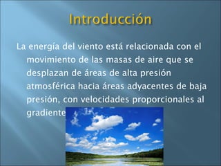 La energía del viento está relacionada con el movimiento de las masas de aire que se desplazan de áreas de alta presión atmosférica hacia áreas adyacentes de baja presión, con velocidades proporcionales al gradiente de presión. 