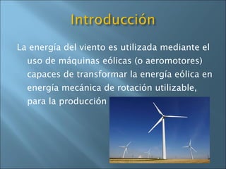 La energía del viento es utilizada mediante el uso de máquinas eólicas (o aeromotores) capaces de transformar la energía eólica en energía mecánica de rotación utilizable, para la producción de energía eléctrica. 