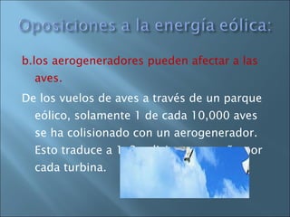 b.los aerogeneradores pueden afectar a las aves.  De los vuelos de aves a través de un parque eólico, solamente 1 de cada 10,000 aves se ha colisionado con un aerogenerador. Esto traduce a 1-2 colisiones por año por cada turbina.  