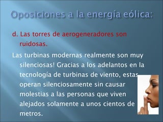 d. Las torres de aerogeneradores son ruidosas.  Las turbinas modernas realmente son muy silenciosas! Gracias a los adelantos en la tecnología de turbinas de viento, estas operan silenciosamente sin causar molestias a las personas que viven alejados solamente a unos cientos de metros. 