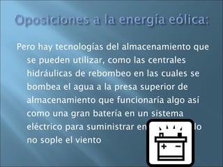 Pero hay tecnologías del almacenamiento que se pueden utilizar, como las centrales hidráulicas de rebombeo en las cuales se bombea el agua a la presa superior de almacenamiento que funcionaría algo así como una gran batería en un sistema eléctrico para suministrar energía cuando no sople el viento 