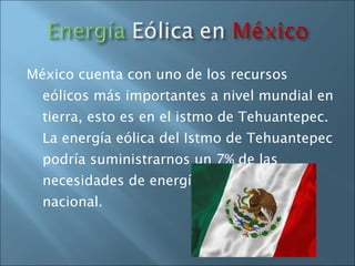 México cuenta con uno de los recursos eólicos más importantes a nivel mundial en tierra, esto es en el istmo de Tehuantepec. La energía eólica del Istmo de Tehuantepec podría suministrarnos un 7% de las necesidades de energía eléctrica a nivel nacional. 