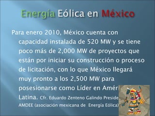Para enero 2010, México cuenta con capacidad instalada de 520 MW y se tiene poco más de 2,000 MW de proyectos que están por iniciar su construcción o proceso de licitación, con lo que México llegará muy pronto a los 2,500 MW para posesionarse como Líder en América Latina.  Cfr. Eduardo Zenteno Galindo Presidente de AMDEE (asociación mexicana de  Energía Eólica) 