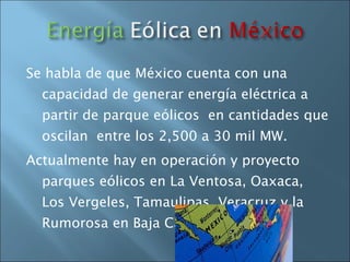 Se habla de que México cuenta con una capacidad de generar energía eléctrica a partir de parque eólicos  en cantidades que oscilan  entre los 2,500 a 30 mil MW. Actualmente hay en operación y proyecto parques eólicos en La Ventosa, Oaxaca, Los Vergeles, Tamaulipas, Veracruz y la Rumorosa en Baja California 