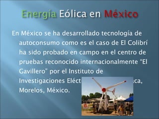En México se ha desarrollado tecnología de autoconsumo como es el caso de El Colibrí ha sido probado en campo en el centro de pruebas reconocido internacionalmente “El Gavillero” por el Instituto de Investigaciones Eléctricas en Cuernavaca, Morelos, México.  