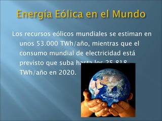Los recursos eólicos mundiales se estiman en unos 53.000 TWh/año, mientras que el consumo mundial de electricidad está previsto que suba hasta los 25.818 TWh/año en 2020.  