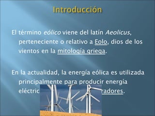 El término  eólico  viene del latín  Aeolicus , perteneciente o relativo a  Eolo , dios de los vientos en la  mitología griega . En la actualidad, la energía eólica es utilizada principalmente para producir energía eléctrica mediante  aerogeneradores . 