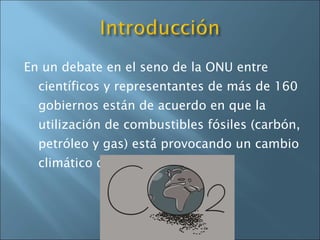 En un debate en el seno de la ONU entre científicos y representantes de más de 160 gobiernos están de acuerdo en que la utilización de combustibles fósiles (carbón, petróleo y gas) está provocando un cambio climático dramático. 