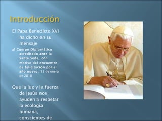El Papa Benedicto XVI ha dicho en su mensaje   al Cuerpo Diplomático acreditado ante la Santa Sede, con motivo del encuentro de felicitación por el año nuevo,  11 de enero de 2010 Que la luz y la fuerza de Jesús nos ayuden a respetar la ecología humana, conscientes de que la ecología medioambiental se beneficiará también de ello 