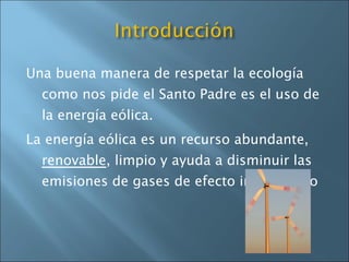 Una buena manera de respetar la ecología como nos pide el Santo Padre es el uso de la energía eólica. La energía eólica es un recurso abundante,  renovable , limpio y ayuda a disminuir las emisiones de gases de efecto invernadero 