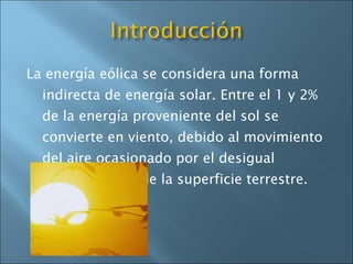 La energía eólica se considera una forma indirecta de energía solar. Entre el 1 y 2% de la energía proveniente del sol se convierte en viento, debido al movimiento del aire ocasionado por el desigual calentamiento de la superficie terrestre.  