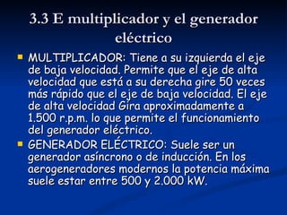 3.3 E multiplicador y el generador
                 eléctrico
   MULTIPLICADOR: Tiene a su izquierda el eje
    de baja velocidad. Permite que el eje de alta
    velocidad que está a su derecha gire 50 veces
    más rápido que el eje de baja velocidad. El eje
    de alta velocidad Gira aproximadamente a
    1.500 r.p.m. lo que permite el funcionamiento
    del generador eléctrico.
   GENERADOR ELÉCTRICO: Suele ser un
    generador asíncrono o de inducción. En los
    aerogeneradores modernos la potencia máxima
    suele estar entre 500 y 2.000 kW.
 