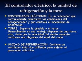 El controlador eléctrico, la unidad de
       refrigeración y la torre
   CONTROLADOR ELÉCTRICO: Es un ordenador que
    continuamente monitoriza las condiciones del
    aerogenerador y que controla el mecanismo de
    orientación.
   TORRE: Soporta la góndola y el rotor.
    Generalmente es una ventaja disponer de una torre
    alta, dado que la velocidad del viento aumenta
    conforme nos alejamos del nivel del suelo.

   UNIDAD DE REFIGERACIÓN: Contiene un
    ventilador eléctrico utilizado para enfriar el
    generador eléctrico.
 