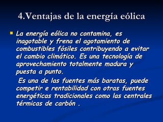 4.Ventajas de la energía eólica
   La energía eólica no contamina, es
    inagotable y frena el agotamiento de
    combustibles fósiles contribuyendo a evitar
    el cambio climático. Es una tecnología de
    aprovechamiento totalmente madura y
    puesta a punto.
     Es una de las fuentes más baratas, puede
    competir e rentabilidad con otras fuentes
    energéticas tradicionales como las centrales
    térmicas de carbón .
 