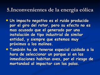 5.Inconvenientes de la energía eólica
   Un impacto negativo es el ruido producido
    por el giro del rotor, pero su efecto no es
    mas acusado que el generado por una
    instalación de tipo industrial de similar
    entidad, y siempre que estemos muy
    próximos a los molinos.
   También ha de tenerse especial cuidado a la
    hora de seleccionar un parque si en las
    inmediaciones habitan aves, por el riesgo de
    mortandad al impactar con las palas.
 