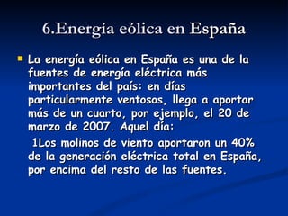 6.Energía eólica en España
   La energía eólica en España es una de la
    fuentes de energía eléctrica más
    importantes del país: en días
    particularmente ventosos, llega a aportar
    más de un cuarto, por ejemplo, el 20 de
    marzo de 2007. Aquel día:
     1Los molinos de viento aportaron un 40%
    de la generación eléctrica total en España,
    por encima del resto de las fuentes.
 