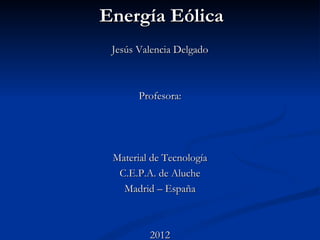 Energía Eólica
 Jesús Valencia Delgado



       Profesora:




 Material de Tecnología
  C.E.P.A. de Aluche
   Madrid – España



         2012
 
