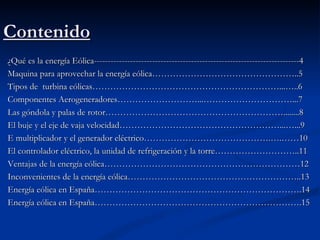 Contenido
¿Qué es la energía Eólica--------------------------------------------------------------------------4
Maquina para aprovechar la energía eólica…………………………………………..5
Tipos de turbina eólicas………………………………………………………...…..6
Componentes Aerogeneradores………………………...…………………………...7
Las góndola y palas de rotor……………………………………………………........8
El buje y el eje de vaja velocidad………………………………………………...…...9
E multiplicador y el generador eléctrico…………………………………….….……10
El controlador eléctrico, la unidad de refrigeración y la torre………………………..11
Ventajas de la energía eólica…………………………………………………………12
Inconvenientes de la energía eólica…………………………………………………..13
Energía eólica en España…………………………………………………………….14
Energía eólica en España…………………………………………………………….15
 