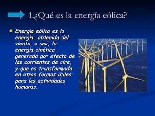 1.¿Qué es la energía eólica?
   Energía eólica es la
    energía obtenida del
    viento, o sea, la
    energía cinética
    generada por efecto de
    las corrientes de aire,
    y que es transformada
    en otras formas útiles
    para las actividades
    humanas.
 