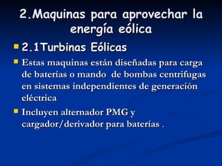 2.Maquinas para aprovechar la
            energía eólica
   2.1Turbinas Eólicas
   Estas maquinas están diseñadas para carga
    de baterías o mando  de bombas centrifugas
    en sistemas independientes de generación
    eléctrica
   Incluyen alternador PMG y
    cargador/derivador para baterías .
 