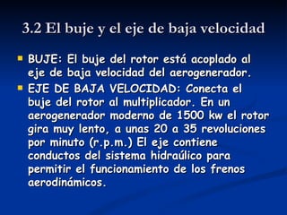 3.2 El buje y el eje de baja velocidad
   BUJE: El buje del rotor está acoplado al
    eje de baja velocidad del aerogenerador.
   EJE DE BAJA VELOCIDAD: Conecta el
    buje del rotor al multiplicador. En un
    aerogenerador moderno de 1500 kw el rotor
    gira muy lento, a unas 20 a 35 revoluciones
    por minuto (r.p.m.) El eje contiene
    conductos del sistema hidraúlico para
    permitir el funcionamiento de los frenos
    aerodinámicos.
 