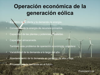 Operación económica de la generación eólica Equilibrio de la oferta y la demanda de energía.  Conversión de la energía de recursos primarios.  Capacidad de las plantas y potencias instaladas. Capacidad almacenada.  También este problema de operación económica considera:   Variabilidad de la demanda a lo largo del año.  Abastecimiento de la demanda en periodos de alta y baja.  Proyección de la demanda en el futuro.  Francisco Lira 