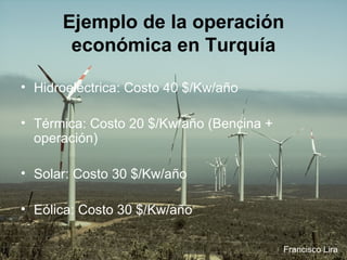 Ejemplo de la operación económica en Turquía Hidroeléctrica: Costo 40 $/Kw/año  Térmica: Costo 20 $/Kw/año (Bencina + operación)  Solar: Costo 30 $/Kw/año  Eólica: Costo 30 $/Kw/año  Francisco Lira 