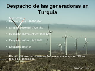 Despacho de las generadoras en Turquía Mes normal Demanda total:  10800 MW  Despacho térmico: 7920 MW  Despacho Hidroeléctrico: 1536 MW  Despacho eólico: 1344 MW  Despacho solar: 0   El caso eólico es importante en Turquía ya que ocupa el 12% del total de la generación. Francisco Lira 
