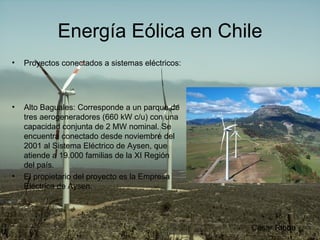 Energía Eólica en Chile Proyectos conectados a sistemas eléctricos:  Alto Baguales: Corresponde a un parque de tres aerogeneradores (660 kW c/u) con una capacidad conjunta de 2 MW nominal. Se encuentra conectado desde noviembre del 2001 al Sistema Eléctrico de Aysen, que atiende a 19.000 familias de la XI Región del país. El propietario del proyecto es la Empresa Eléctrica de Aysen.  César Ribba 