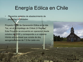 Energía Eólica en Chile Proyectos aislados de abastecimiento de pequeñas localidades: Proyecto Piloto de Generación Eólica en la Isla Tac, en el archipiélago de Chiloé (X Región). Este Proyecto se encuentra en operación desde octubre del 2000 y corresponde a un sistema híbrido eólico-diesel que consta de dos aerogeneradores de 7.5 Kw cada uno.  César Ribba 