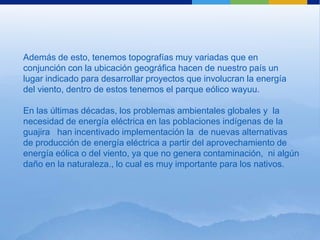 Además de esto, tenemos topografías muy variadas que en
conjunción con la ubicación geográfica hacen de nuestro país un
lugar indicado para desarrollar proyectos que involucran la energía
del viento, dentro de estos tenemos el parque eólico wayuu.

En las últimas décadas, los problemas ambientales globales y la
necesidad de energía eléctrica en las poblaciones indígenas de la
guajira han incentivado implementación la de nuevas alternativas
de producción de energía eléctrica a partir del aprovechamiento de
energía eólica o del viento, ya que no genera contaminación, ni algún
daño en la naturaleza., lo cual es muy importante para los nativos.
 