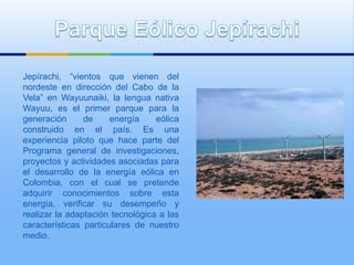 Jepírachi, “vientos que vienen del
nordeste en dirección del Cabo de la
Vela” en Wayuunaiki, la lengua nativa
Wayuu, es el primer parque para la
generación      de     energía    eólica
construido en el país. Es una
experiencia piloto que hace parte del
Programa general de investigaciones,
proyectos y actividades asociadas para
el desarrollo de la energía eólica en
Colombia, con el cual se pretende
adquirir conocimientos sobre esta
energía, verificar su desempeño y
realizar la adaptación tecnológica a las
características particulares de nuestro
medio.
 