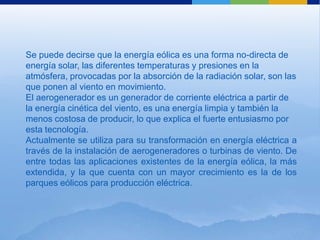 Se puede decirse que la energía eólica es una forma no-directa de
energía solar, las diferentes temperaturas y presiones en la
atmósfera, provocadas por la absorción de la radiación solar, son las
que ponen al viento en movimiento.
El aerogenerador es un generador de corriente eléctrica a partir de
la energía cinética del viento, es una energía limpia y también la
menos costosa de producir, lo que explica el fuerte entusiasmo por
esta tecnología.
Actualmente se utiliza para su transformación en energía eléctrica a
través de la instalación de aerogeneradores o turbinas de viento. De
entre todas las aplicaciones existentes de la energía eólica, la más
extendida, y la que cuenta con un mayor crecimiento es la de los
parques eólicos para producción eléctrica.
 