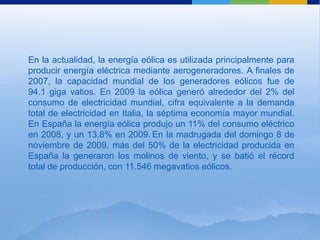 En la actualidad, la energía eólica es utilizada principalmente para
producir energía eléctrica mediante aerogeneradores. A finales de
2007, la capacidad mundial de los generadores eólicos fue de
94.1 giga vatios. En 2009 la eólica generó alrededor del 2% del
consumo de electricidad mundial, cifra equivalente a la demanda
total de electricidad en Italia, la séptima economía mayor mundial.
En España la energía eólica produjo un 11% del consumo eléctrico
en 2008, y un 13.8% en 2009. En la madrugada del domingo 8 de
noviembre de 2009, más del 50% de la electricidad producida en
España la generaron los molinos de viento, y se batió el récord
total de producción, con 11.546 megavatios eólicos.
 