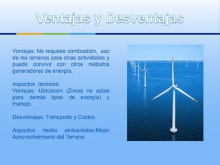 Ventajas: No requiere combustión, uso
de los terrenos para otras actividades y
puede convivir con otros métodos
generadores de energía.

Aspectos técnicos:
Ventajas: Ubicación (Zonas no aptas
para demás tipos de energía) y
manejo.

Desventajas: Transporte y Costos

Aspectos medio ambientales:Mejor
Aprovechamiento del Terreno
 
