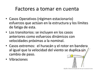 Factores a tomar en cuenta
• Casos Operativos (régimen estacionario)
  esfuerzos que actúan en la estructura y los límites
  de fatiga de esta.
• Los transitorios: se incluyen en los casos
  anteriores como esfuerzos dinámicos con
  velocidades próximas a la nominal.
• Casos extremos: el huracán y el rotor en bandera
  al igual que la velocidad del viento se duplica sin
  cambio de paso.
• Vibraciones
 
