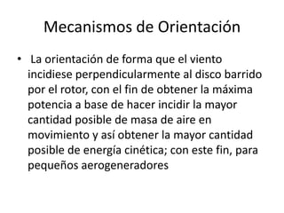 Mecanismos de Orientación
• La orientación de forma que el viento
  incidiese perpendicularmente al disco barrido
  por el rotor, con el fin de obtener la máxima
  potencia a base de hacer incidir la mayor
  cantidad posible de masa de aire en
  movimiento y así obtener la mayor cantidad
  posible de energía cinética; con este fin, para
  pequeños aerogeneradores
 