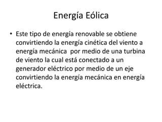 Energía Eólica
• Este tipo de energía renovable se obtiene
  convirtiendo la energía cinética del viento a
  energía mecánica por medio de una turbina
  de viento la cual está conectado a un
  generador eléctrico por medio de un eje
  convirtiendo la energía mecánica en energía
  eléctrica.
 