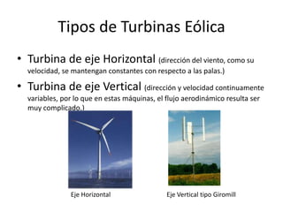Tipos de Turbinas Eólica
• Turbina de eje Horizontal (dirección del viento, como su
  velocidad, se mantengan constantes con respecto a las palas.)

• Turbina de eje Vertical (dirección y velocidad continuamente
  variables, por lo que en estas máquinas, el flujo aerodinámico resulta ser
  muy complicado.)




               Eje Horizontal                 Eje Vertical tipo Giromill
 