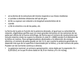 •   a) La forma de la estructura del mismo respecto a sus líneas medianas
•   o cuerdas a distintas distancias del eje de giro
•   b) De su espesor con relación a la longitud característica de la
•   cuerda
•   c) De la simetría o no de las palas, etc.

La forma de la pala es función de la potencia deseada, al igual que su velocidad de
rotación, eligiéndose perfiles que no creen grandes tensiones en los extremos de las
palas por efecto de la fuerza centrífuga, de forma que el número de revoluciones por
minuto máximo nmáx no supere la relación (n máx D = 2000) siendo D el diámetro de
la hélice en metros. Para aerogeneradores destinados a la obtención de energía
eléctrica, el número de palas puede ser de 2 ó 3, por cuanto la potencia generada no
depende más que de la superficie A barrenada por la hélice, y no del número de palas.
Pueden ser de Corriente continua o directa.
• La potencia nominal, en primera aproximación, viene dada por la expresión: N =
    0,20 D2v3, en la que N viene dada en W, D en metros y R v en m/seg.
 