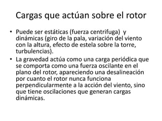 Cargas que actúan sobre el rotor
• Puede ser estáticas (fuerza centrifuga) y
  dinámicas (giro de la pala, variación del viento
  con la altura, efecto de estela sobre la torre,
  turbulencias).
• La gravedad actúa como una carga periódica que
  se comporta como una fuerza oscilante en el
  plano del rotor, apareciendo una desalineación
  por cuanto el rotor nunca funciona
  perpendicularmente a la acción del viento, sino
  que tiene oscilaciones que generan cargas
  dinámicas.
 