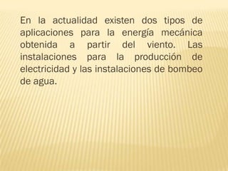 En la actualidad existen dos tipos de
aplicaciones para la energía mecánica
obtenida a partir del viento. Las
instalaciones para la producción de
electricidad y las instalaciones de bombeo
de agua.

 