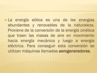 

La energía eólica es una de las energías
abundantes y renovables de la naturaleza.
Proviene de la conversión de la energía cinética
que traen las masas de aire en movimiento
hacia energía mecánica y luego a energía
eléctrica. Para conseguir esta conversión se
utilizan máquinas llamadas aerogeneradores.

 