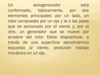 Un
aerogenerador
está
conformado, básicamente, por dos
elementos principales: por un lado, un
rotor compuesto por un eje y la o las palas
que es accionado por el viento y, por el
.
otro, un generador que se mueve por
arrastre del rotor Estos dispositivos, a
través de una superficie aerodinámica
expuesta al viento, producen trabajo
mecánico en un eje.

 