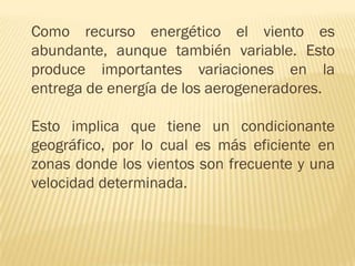 Como recurso energético el viento es
abundante, aunque también variable. Esto
produce importantes variaciones en la
entrega de energía de los aerogeneradores.
Esto implica que tiene un condicionante
geográfico, por lo cual es más eficiente en
zonas donde los vientos son frecuente y una
velocidad determinada.

 