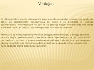 Ventajas:

La utilización de la energía eólica para la generación de electricidad presenta nula incidencia
sobre las características fisicoquímicas del suelo o su peligrosos ni residuos
contaminantes, erosionabilidad, ya que no se produce ningún contaminante que incida
sobre este medio, ni tampoco vertidos o grandes movimientos de tierras.
Al contrario de lo que puede ocurrir con las energías convencionales, la energía eólica no
produce ningún tipo de alteración sobre los acuíferos ni por consumo, ni por contaminación
por residuos o vertidos. La generación de electricidad a partir del viento no produce gases
tóxicos, ni contribuye al efecto invernadero, ni destruye la capa de ozono, tampoco crea
lluvia ácida. No origina productos secundarios

 