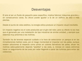 Desventajas
El aire al ser un fluido de pequeño peso específico, implica fabricar máquinas grandes y
en consecuencia caras. Su altura puede igualar a la de un edificio de diez o más
plantas.
Desde el punto de vista estético, la energía eólica produce un impacto visual inevitable.

Un impacto negativo es el ruido producido por el giro del rotor, pero su efecto no es mas
que el generado por una instalación de tipo industrial de similar entidad, y siempre que
estemos muy próximos a los molinos.
También ha de tenerse especial cuidado a la hora de seleccionar un parque si en las
inmediaciones habitan aves, por el riesgo mortandad al impactar con las palas, aunque
existen soluciones al respecto como pintar en colores llamativos las palas, situar los
molinos adecuadamente dejando "pasillos" a las aves, e, incluso en casos extremos
hacer un seguimiento de las aves por radar llegando a parar las turbinas para evitar las
colisiones.

 