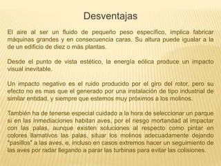 Desventajas
El aire al ser un fluido de pequeño peso específico, implica fabricar
máquinas grandes y en consecuencia caras. Su altura puede igualar a la
de un edificio de diez o más plantas.
Desde el punto de vista estético, la energía eólica produce un impacto
visual inevitable.

Un impacto negativo es el ruido producido por el giro del rotor, pero su
efecto no es mas que el generado por una instalación de tipo industrial de
similar entidad, y siempre que estemos muy próximos a los molinos.
También ha de tenerse especial cuidado a la hora de seleccionar un parque
si en las inmediaciones habitan aves, por el riesgo mortandad al impactar
con las palas, aunque existen soluciones al respecto como pintar en
colores llamativos las palas, situar los molinos adecuadamente dejando
"pasillos" a las aves, e, incluso en casos extremos hacer un seguimiento de
las aves por radar llegando a parar las turbinas para evitar las colisiones.

 