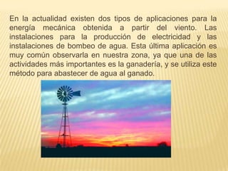 En la actualidad existen dos tipos de aplicaciones para la
energía mecánica obtenida a partir del viento. Las
instalaciones para la producción de electricidad y las
instalaciones de bombeo de agua. Esta última aplicación es
muy común observarla en nuestra zona, ya que una de las
actividades más importantes es la ganadería, y se utiliza este
método para abastecer de agua al ganado.

 